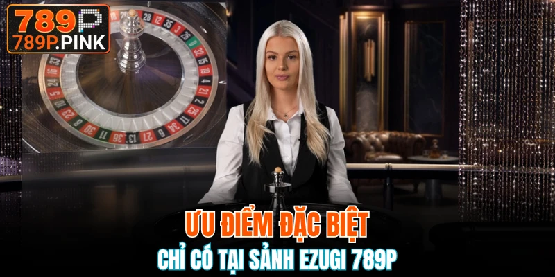 Ưu điểm đặc biệt chỉ có tại sảnh Ezugi 789P